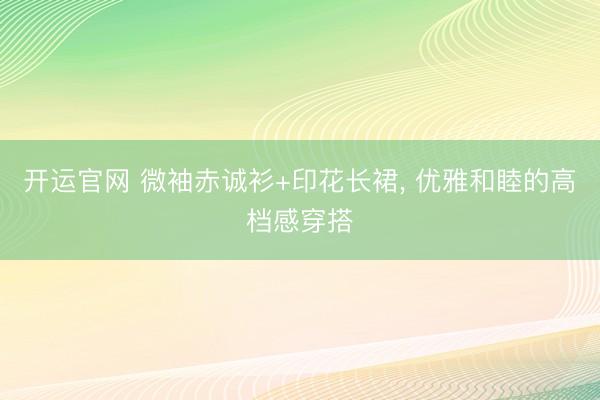 开运官网 微袖赤诚衫+印花长裙，<a href=