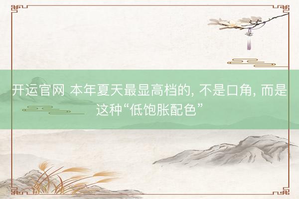 开运官网 本年夏天最显高档的， 不是口角， 而是这种“低饱胀配色”