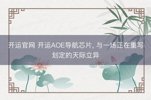 开运官网 开运AOE导航芯片， 与一场正在重写划定的天际立异