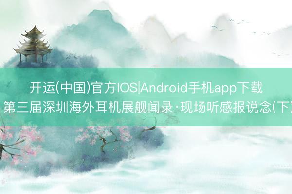 开运(中国)官方IOS|Android手机app下载 第三届深圳海外耳机展舰闻录·现场听感报说念(下)