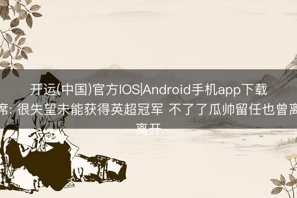 开运(中国)官方IOS|Android手机app下载 B席: 很失望未能获得英超冠军 不了了瓜帅留任也曾离开