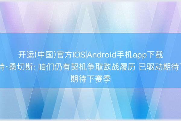 开运(中国)官方IOS|Android手机app下载 罗伯特·桑切斯: 咱们仍有契机争取欧战履历 已驱动期待下赛季
