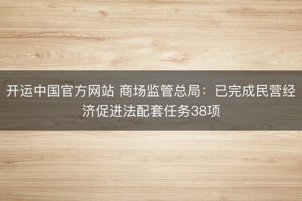 开运中国官方网站 商场监管总局：已完成民营经济促进法配套任务38项