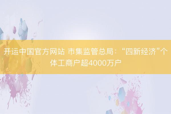 开运中国官方网站 市集监管总局：“四新经济”个体工商户超4000万户
