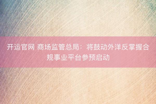 开运官网 商场监管总局：将鼓动外洋反掌握合规事业平台参预启动