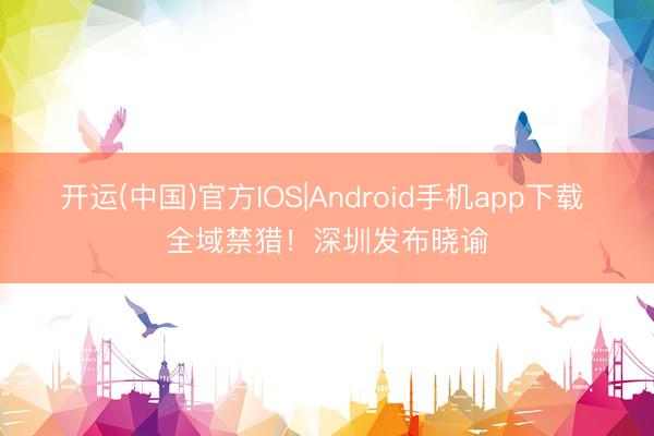 开运(中国)官方IOS|Android手机app下载 全域禁猎！深圳发布晓谕