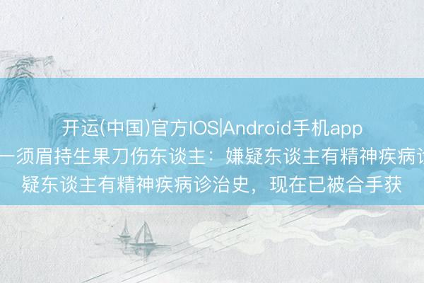 开运(中国)官方IOS|Android手机app下载 上海浦东警方通报一须眉持生果刀伤东谈主：嫌疑东谈主有精神疾病诊治史，现在已被合手获