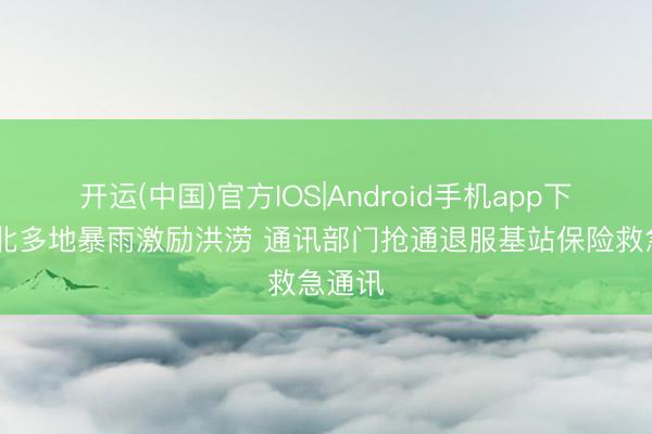 开运(中国)官方IOS|Android手机app下载 湖北多地暴雨激励洪涝 通讯部门抢通退服基站保险救急通讯
