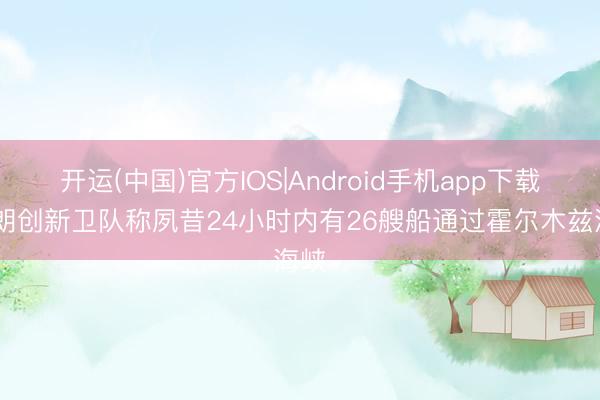 开运(中国)官方IOS|Android手机app下载 伊朗创新卫队称夙昔24小时内有26艘船通过霍尔木兹海峡