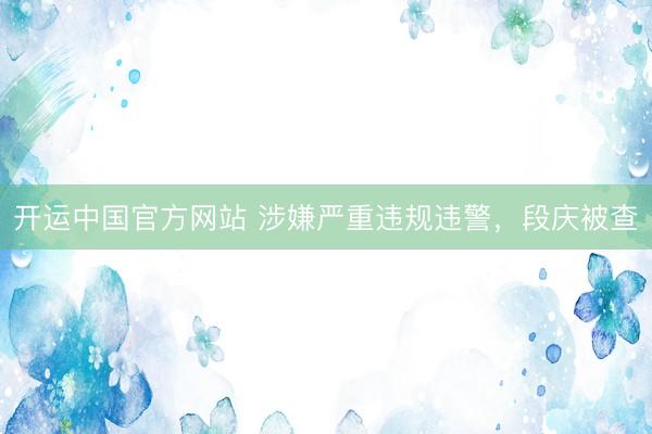 开运中国官方网站 涉嫌严重违规违警，段庆被查