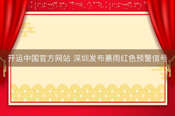 开运中国官方网站 深圳发布暴雨红色预警信号