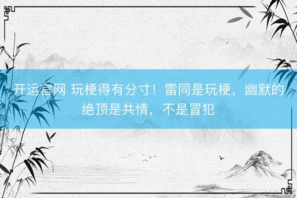 开运官网 玩梗得有分寸！雷同是玩梗，幽默的绝顶是共情，不是冒犯