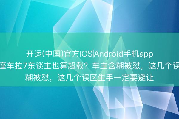 开运(中国)官方IOS|Android手机app下载 交警严查：7座车拉7东谈主也算超载？车主含糊被怼，这几个误区生手一定要避让