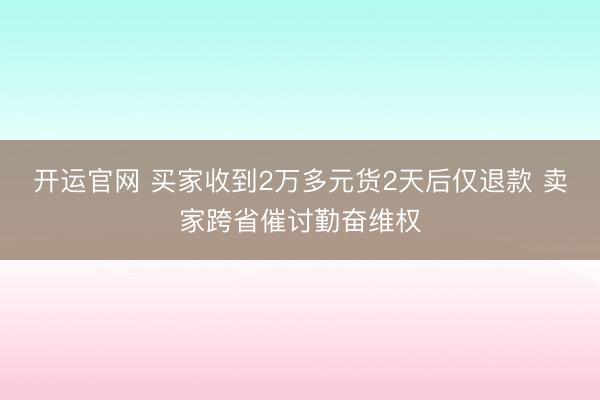 开运官网 买家收到2万多元货2天后仅退款 卖家跨省催讨勤奋维权