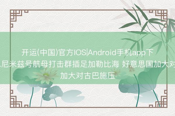开运(中国)官方IOS|Android手机app下载 好意思尼米兹号航母打击群插足加勒比海 好意思国加大对古巴施压
