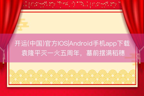 开运(中国)官方IOS|Android手机app下载 袁隆平灭一火五周年，墓前摆满稻穗