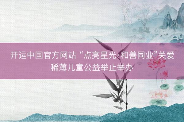 开运中国官方网站 “点亮星光·和善同业”关爱稀薄儿童公益举止