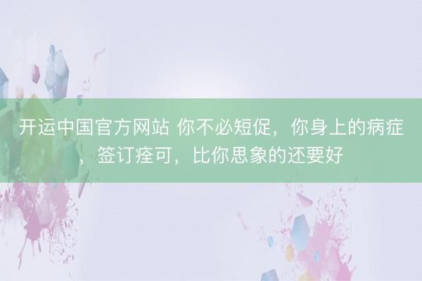 开运中国官方网站 你不必短促，你身上的病症，签订痊可，比你思象的还要好