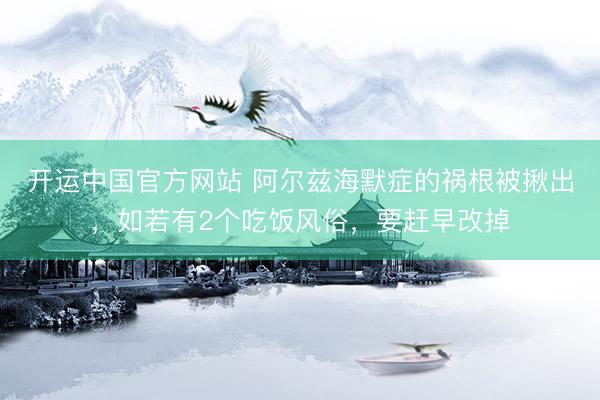 开运中国官方网站 阿尔兹海默症的祸根被揪出，如若有2个吃饭风俗，要赶早改掉