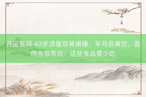 开运官网 43岁须眉双肾阑珊，半月后离世，医师含泪苦劝：这些食品要少吃