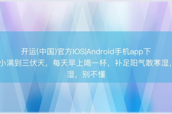 开运(中国)官方IOS|Android手机app下载 未来小满到三伏天，每天早上喝一杯，补足阳气散寒湿，别不懂