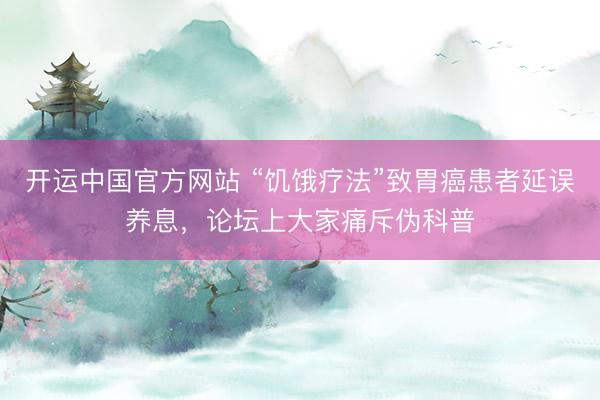 开运中国官方网站 “饥饿疗法”致胃癌患者延误养息，论坛上大家痛斥伪科普
