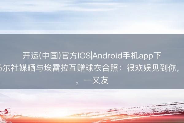 开运(中国)官方IOS|Android手机app下载 内马尔社媒晒与埃雷拉互赠球衣合照：很欢娱见到你，一又友