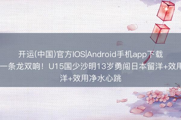 开运(中国)官方IOS|Android手机app下载 对意大利一条龙双响！U15国少沙明13岁勇闯日本留洋+效用净水心跳