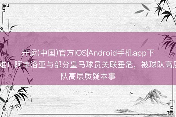 开运(中国)官方IOS|Android手机app下载 高下为难！阿韦洛亚与部分皇马球员关联垂危，被球队高层质疑本事