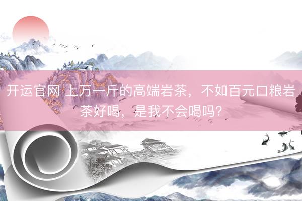 开运官网 上万一斤的高端岩茶，不如百元口粮岩茶好喝，是我不会喝吗？