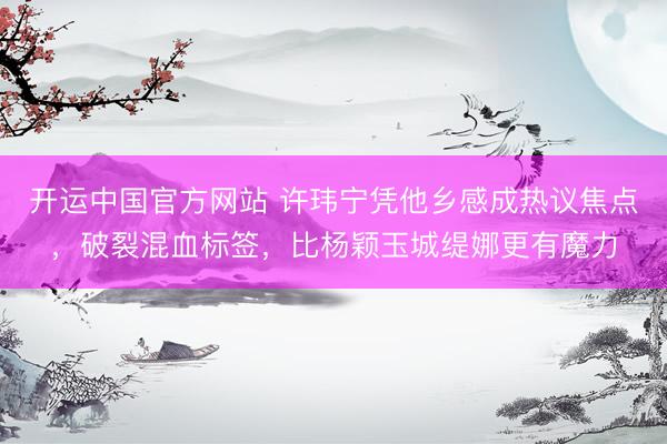 开运中国官方网站 许玮宁凭他乡感成热议焦点,破裂混血标签,比杨颖玉城缇娜更有魔力