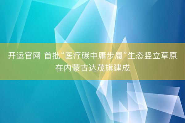 开运官网 首批“医疗碳中庸步履”生态竖立草原在内蒙古达茂旗建成
