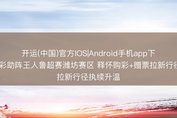 开运(中国)官方IOS|Android手机app下载 公益体彩助阵王人鲁超赛潍坊赛区 释怀购彩+赠票拉新行径执续升温