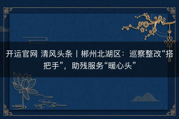 开运官网 清风头条丨郴州北湖区：巡察整改“搭把手”，助残服务“暖心头”