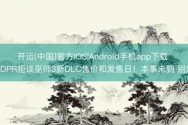 开运(中国)官方IOS|Android手机app下载 CDPR拒谈巫师3新DLC售价和发售日！本事未到 别急