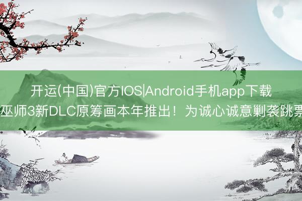 开运(中国)官方IOS|Android手机app下载 巫师3新DLC原筹画本年推出！为诚心诚意剿袭跳票