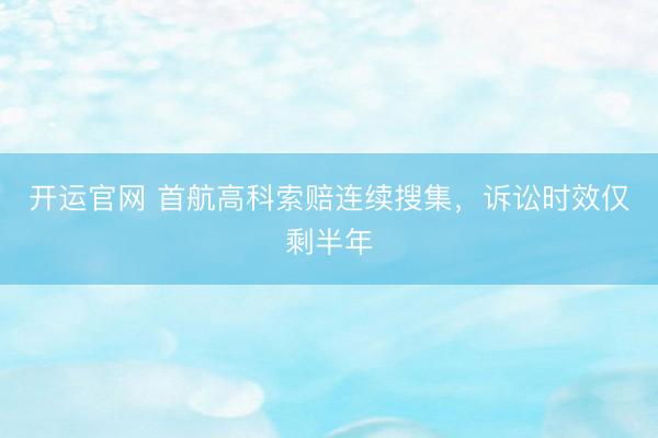 开运官网 首航高科索赔连续搜集，诉讼时效仅剩半年