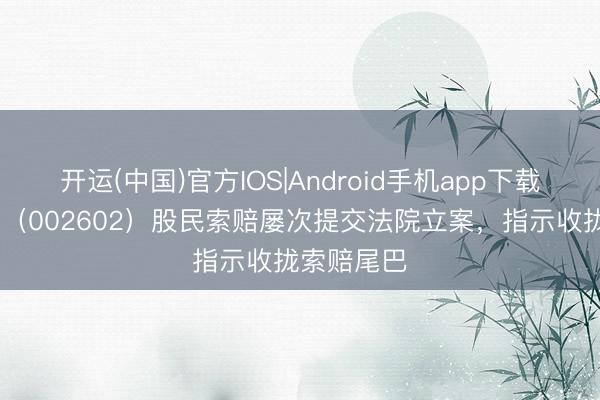 开运(中国)官方IOS|Android手机app下载 世纪华通（002602）股民索赔屡次提交法院立案，指示收拢索赔尾巴