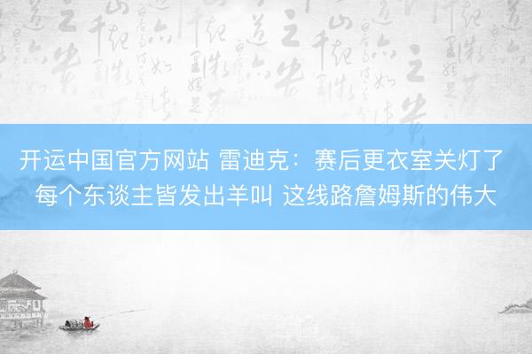 开运中国官方网站 雷迪克：赛后更衣室关灯了 每个东谈主皆发出羊叫 这线路詹姆斯的伟大