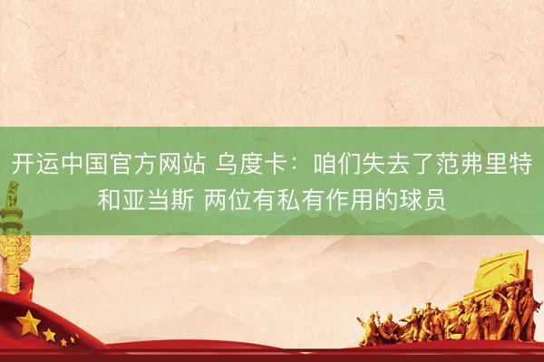 开运中国官方网站 乌度卡：咱们失去了范弗里特和亚当斯 两位有私有作用的球员