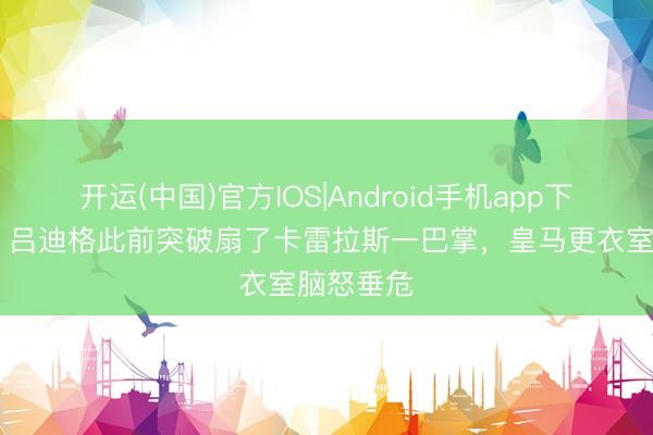 开运(中国)官方IOS|Android手机app下载 西媒：吕迪格此前突破扇了卡雷拉斯一巴掌，皇马更衣室脑怒垂危