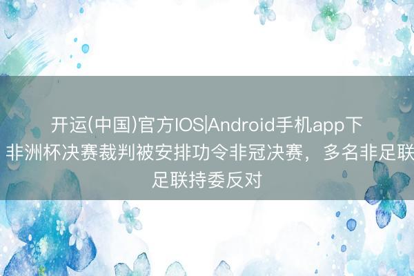 开运(中国)官方IOS|Android手机app下载 卫报：非洲杯决赛裁判被安排功令非冠决赛，多名非足联持委反对