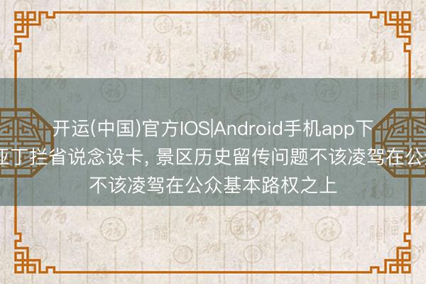 开运(中国)官方IOS|Android手机app下载 泸沽湖稻城亚丁拦省说念设卡， 景区历史留传问题不该凌驾在公众基本路权之上