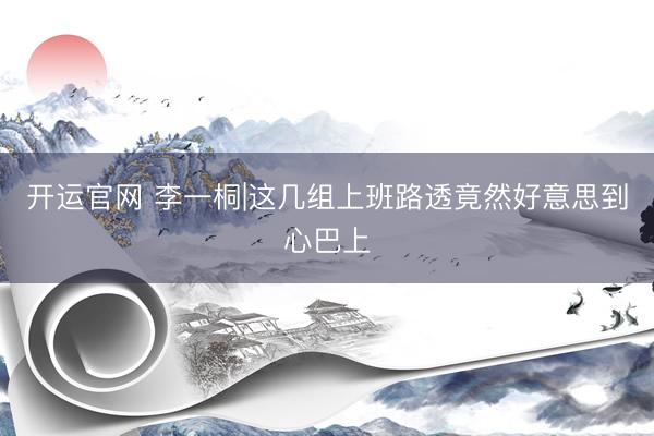 开运官网 李一桐|这几组上班路透竟然好意思到心巴上