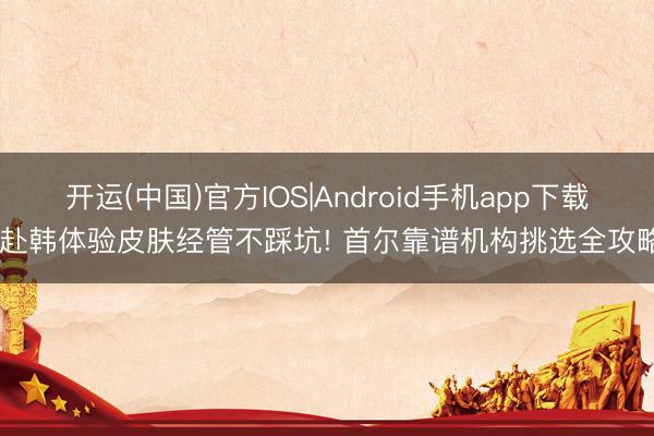 开运(中国)官方IOS|Android手机app下载 赴韩体验皮肤经管不踩坑! 首尔靠谱机构挑选全攻略