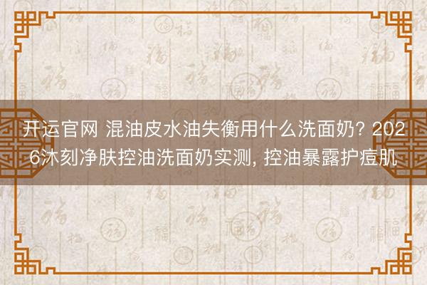开运官网 混油皮水油失衡用什么洗面奶? 2026沐刻净肤控油洗面奶实测， 控油暴露护痘肌