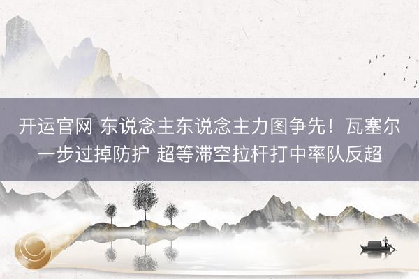 开运官网 东说念主东说念主力图争先！瓦塞尔一步过掉防护 超等滞空拉杆打中率队反超