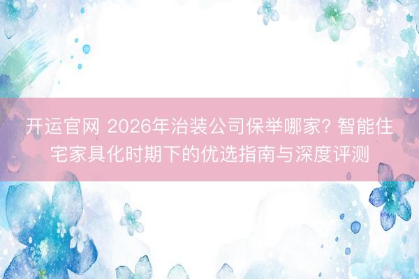 开运官网 2026年治装公司保举哪家? 智能住宅家具化时期下的优选指南与深度评测