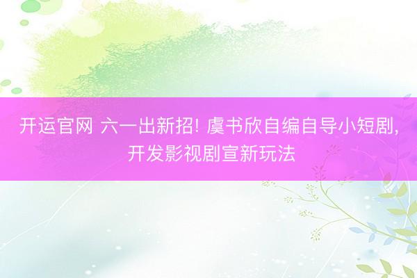 开运官网 六一出新招! 虞书欣自编自导小短剧， 开发影视剧宣新玩法
