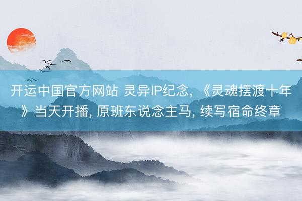 开运中国官方网站 灵异IP纪念， 《灵魂摆渡十年》当天开播， 原班东说念主马， 续写宿命终章